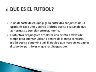    Es un deporte de equipo jugado entre dos conjuntos de 11
    jugadores cada uno y cuatro árbitros que se ocupan de que
    las normas se cumplan correctamente.
    El objetivo del juego es desplazar una pelota a través del
    campo para intentar ubicarla dentro de la meta contraria,
    acción que se denomina gol. El equipo que marque más goles
    al cabo del partido es el que resulta ganador.
 