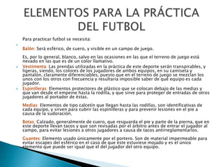 Para practicar futbol se necesita:

    Balón: Será esférico, de cuero, y visible en un campo de juego.
    Es, por lo general, blanco, salvo en las ocasiones en las que el terreno de juego está
    nevado en las que es de un color llamativo.
   Vestimenta: Las prendas utilizadas en la práctica de este deporte serán transpirables, y
    ligeras, siendo, los colores de los jugadores de ambos equipos, en su camiseta y
    pantalón, claramente diferenciables, puesto que en el terreno de juego se mezclan los
    unos con los otros con frecuencia y resultaría imposible saber de qué equipo es cada
    jugador.
   Espinilleras: Elementos protectores de plástico que se colocan debajo de las medias y
    que van desde el empeine hasta la rodilla, y que sirve para proteger de entradas de otros
    jugadores al portador de éstas.
    Medias: Elementos de tipo calcetín que llegan hasta las rodillas, son identificativas de
    cada equipo, y sirven para cubrir las espinilleras y para prevenir lesiones en el pie a
    causa de la sudoración.
    Botas: Calzado, generalmente de cuero, que resguarda el pie y parte de la pierna, que en
    este deporte llevan tacos y que son revisadas por el árbitro antes de entrar el jugador al
    campo, para evitar lesiones a otros jugadores a causa de tacos antirreglamentarios.
    Guantes: Elemento usado únicamente por el portero. Son de material impermeable para
    evitar escapes del esférico en el caso de que éste estuviese mojado y es el único
    elemento que puede ser igual que el del jugador del otro equipo.
 