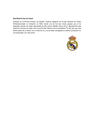 Real Madrid Club de Fútbol

Participa en la Primera División de España, máxima categoría de la Liga Nacional de Fútbol
Profesional desde su fundación, en 1929, siendo uno de los tres únicos equipos que la ha
disputado siempre sin haber descendido de ella, junto al Athletic Club y el F.C. Barcelona.En ella
                                                                             9
posee los honores de haber sido el primer líder histórico de la competición, el del club que más
títulos posee de la misma con un total de 32, y el de haber conseguido la máxima puntuación en
una temporada, con 100 puntos.
 