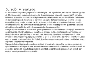 Duración y resultado
La duración de un partido, especificada en la Regla 7 del reglamento, será de dos tiempos iguales
de 45 minutos, con un periodo intermedio de descanso que no podrá exceder los 15 minutos,
debiendo establecer su duración el reglamento de cada competición. La duración de cada mitad
de tiempo sólo podrá alterarse si lo permiten las reglas de la competición, y si existe acuerdo
entre el árbitro y los dos equipos participantes antes de iniciarse el partido. El tiempo perdido
durante la disputa del partido deberá recuperarse al final de cada periodo, quedando a criterio
del árbitro principal la duración de esos periodos de recuperación.
El objetivo del deporte es marcar más goles que el rival. Se considera que un equipo ha marcado
un gol cuando el balón rebase por completo la línea de meta entre los postes verticales y por
debajo del poste horizontal de la portería rival, siempre y cuando no se haya cometido una
infracción a las reglas del juego previamente. El gol es la única forma de marcar en el fútbol, cosa
que no sucede en otros códigos del fútbol. Si ambos equipos marcan la misma cantidad de goles,
el partido se considera empatado.
Si persiste la igualdad, se ejecutará una serie de tiros penales o penaltis. La misma consiste en
que cada equipo lance penaltis de forma alternada hasta totalizar 5 cada uno. Si al cabo de los 10
penaltis o penales66 ejecutados persiste la igualdad, se continuará ejecutando un penalti por
equipo hasta que se defina un ganador.
 