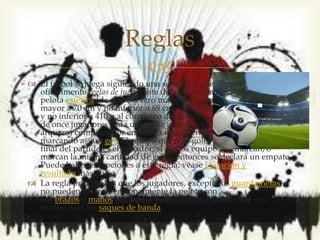 
 El fútbol se juega siguiendo una serie de reglas, llamadas
oficialmente reglas de juego. Este deporte se practica con una
pelota esférica (de cuero u otro material con una circunferencia no
mayor a 70 cm y no inferior a 68 cm, y un peso no superior a 450 g
y no inferior a 410 g al comienzo del partido), donde dos equipos
de once jugadores cada uno (diez jugadores "de campo" y un
arquero) compiten por encajar la misma en la portería rival,
marcando así un gol. El equipo que más goles haya marcado al
final del partido es el ganador; si ambos equipos no marcan, o
marcan la misma cantidad de goles, entonces se declara un empate.
Puede haber excepciones a esta regla; véase Duración y
resultado más abajo.
 La regla principal es que los jugadores, excepto los guardametas,
no pueden tocar intencionalmente la pelota con
sus brazos o manos durante el juego, aunque deben usar sus
manos para los saques de banda.
Reglas
 