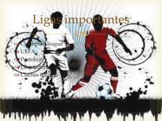 
 Champion league
 UEFA
 Postobon
 Libertadores
 Clachio italiano
Ligas importantes
 