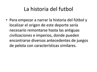 La historia del futbol
• Para empezar a narrar la historia del fútbol y
localizar el origen de este deporte sería
necesario remontarse hasta las antiguas
civilizaciones e imperios, donde pueden
encontrarse diversos antecedentes de juegos
de pelota con características similares.

 