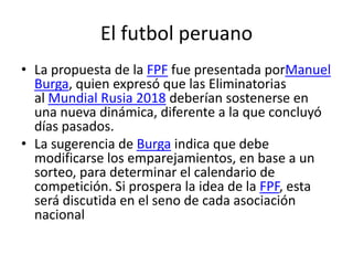 El futbol peruano
• La propuesta de la FPF fue presentada porManuel
Burga, quien expresó que las Eliminatorias
al Mundial Rusia 2018 deberían sostenerse en
una nueva dinámica, diferente a la que concluyó
días pasados.
• La sugerencia de Burga indica que debe
modificarse los emparejamientos, en base a un
sorteo, para determinar el calendario de
competición. Si prospera la idea de la FPF, esta
será discutida en el seno de cada asociación
nacional

 