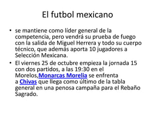 El futbol mexicano
• se mantiene como líder general de la
competencia, pero vendrá su prueba de fuego
con la salida de Miguel Herrera y todo su cuerpo
técnico, que además aporta 10 jugadores a
Selección Mexicana.
• El viernes 25 de octubre empieza la jornada 15
con dos partidos, a las 19:30 en el
Morelos,Monarcas Morelia se enfrenta
a Chivas que llega como último de la tabla
general en una penosa campaña para el Rebaño
Sagrado.

 