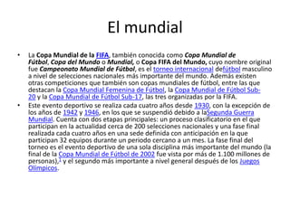 El mundial
•

•

La Copa Mundial de la FIFA, también conocida como Copa Mundial de
Fútbol, Copa del Mundo o Mundial, o Copa FIFA del Mundo, cuyo nombre original
fue Campeonato Mundial de Fútbol, es el torneo internacional defútbol masculino
a nivel de selecciones nacionales más importante del mundo. Además existen
otras competiciones que también son copas mundiales de fútbol, entre las que
destacan la Copa Mundial Femenina de Fútbol, la Copa Mundial de Fútbol Sub20 y la Copa Mundial de Fútbol Sub-17, las tres organizadas por la FIFA.
Este evento deportivo se realiza cada cuatro años desde 1930, con la excepción de
los años de 1942 y 1946, en los que se suspendió debido a laSegunda Guerra
Mundial. Cuenta con dos etapas principales: un proceso clasificatorio en el que
participan en la actualidad cerca de 200 selecciones nacionales y una fase final
realizada cada cuatro años en una sede definida con anticipación en la que
participan 32 equipos durante un periodo cercano a un mes. La fase final del
torneo es el evento deportivo de una sola disciplina más importante del mundo (la
final de la Copa Mundial de Fútbol de 2002 fue vista por más de 1.100 millones de
personas),1 y el segundo más importante a nivel general después de los Juegos
Olímpicos.

 