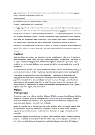 meta al equipo defensor. Si el balón abandona el campo por una de las líneas de banda, se concederá un saque de
banda al equipo que no tocó el balón por última vez.
Guardameta (fútbol)
Un guardameta se lanza para detener un disparo a portería.
El número 1 suele reservarse para el portero titular.
En el fútbol, el guardameta (también llamado meta, cancerbero, arquero, portero, atajador, o golero) es la posición
que representa la última línea de defensa entre el ataque del oponente y la propia portería. Es una de las posiciones
más difíciles de jugar, debido a su gran complejidad y responsabilidad. La función principal del jugador en esta posición
es la de defender directamente la portería y evitar que el contrario marque gol. El guardameta es el único jugador del
equipo al que se le permite tocar la pelota con sus manos o brazos durante el juego, siempre y cuando esté dentro de
zona delimitada (área). Cada equipo debe tener un guardameta en el campo en todo momento del juego. Si el
guardameta es forzado a abandonar el campo, tanto por lesión o por expulsión, un guardameta suplente debe asumir la
posición. De no haberlo, en el caso de que el equipo haya usado todas las sustituciones permitidas, otro jugador toma
el puesto.

Jugadores
Cada uno de los dos equipos que disputan un partido podrá tener un máximo de 11 jugadores
dentro del terreno, de los cuales uno jugará como guardameta, y no menos de 7 por equipo. Si
se llega a este número de jugadores, se terminará el partido dando como ganador al equipo
contrario, con un marcador de tres a cero, aunque este último número puede variar según la
competición.
En competiciones oficiales cada equipo podrá hacer hasta 3 cambios en un mismo partido, y se
podrán tener en el banco de 3 a 7 suplentes, dependiendo del reglamento de la competición.
Para realizar una sustitución entre un futbolista titular y un suplente se deberá informar
al árbitro de esto. El suplente o sustituto no podrá ingresar al campo de juego hasta que el
jugador reemplazado haya abandonado por completo el campo de juego. La sustitución se
realizará sobre la línea de banda y sobre la mitad del campo durante una interrupción del
partido. El jugador reemplazado no podrá volver a ingresar durante ese partido. Si el jugador a
ingresar viola estas reglas, será amonestado.

Árbitros
Árbitro principal
El árbitro principal es la máxima autoridad del juego. El árbitro es quien tendrá la autoridad total
para hacer cumplir las reglas de juego en el partido para el que ha sido nombrado. Todas las
decisiones del árbitro son definitivas. Solo él puede modificar una decisión, siempre que no
haya reanudado el juego o el partido haya finalizado.
Aparte de controlar que se respeten las otras reglas, el árbitro debe cronometrar y tomar nota
de los incidentes del partido, interrumpir, suspender o finalizar el partido de ser necesario,
expulsar a cualquier funcionario o persona externa del campo de juego, e incluso fuera del
escenario.
Interrumpirá el juego si considera que un jugador sufrió una lesión grave, y podrá continuar el
juego si a su parecer la lesión es leve. En este último caso, cuando el juego se interrumpa por
otro motivo permitirá el ingreso de asistentes para tratar al jugador lesionado. Dicho jugador

 