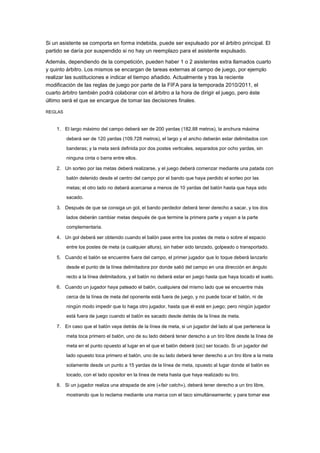 Si un asistente se comporta en forma indebida, puede ser expulsado por el árbitro principal. El
partido se daría por suspendido si no hay un reemplazo para el asistente expulsado.
Además, dependiendo de la competición, pueden haber 1 o 2 asistentes extra llamados cuarto
y quinto árbitro. Los mismos se encargan de tareas externas al campo de juego, por ejemplo
realizar las sustituciones e indicar el tiempo añadido. Actualmente y tras la reciente
modificación de las reglas de juego por parte de la FIFA para la temporada 2010/2011, el
cuarto árbitro también podrá colaborar con el árbitro a la hora de dirigir el juego, pero éste
último será el que se encargue de tomar las decisiones finales.
REGLAS

1. El largo máximo del campo deberá ser de 200 yardas (182.88 metros), la anchura máxima
deberá ser de 120 yardas (109.728 metros), el largo y el ancho deberán estar delimitados con
banderas; y la meta será definida por dos postes verticales, separados por ocho yardas, sin
ninguna cinta o barra entre ellos.
2. Un sorteo por las metas deberá realizarse, y el juego deberá comenzar mediante una patada con
balón detenido desde el centro del campo por el bando que haya perdido el sorteo por las
metas; el otro lado no deberá acercarse a menos de 10 yardas del balón hasta que haya sido
sacado.
3. Después de que se consiga un gol, el bando perdedor deberá tener derecho a sacar, y los dos
lados deberán cambiar metas después de que termine la primera parte y vayan a la parte
complementaria.
4. Un gol deberá ser obtenido cuando el balón pase entre los postes de meta o sobre el espacio
entre los postes de meta (a cualquier altura), sin haber sido lanzado, golpeado o transportado.
5. Cuando el balón se encuentre fuera del campo, el primer jugador que lo toque deberá lanzarlo
desde el punto de la línea delimitadora por donde salió del campo en una dirección en ángulo
recto a la línea delimitadora, y el balón no deberá estar en juego hasta que haya tocado el suelo.
6. Cuando un jugador haya pateado el balón, cualquiera del mismo lado que se encuentre más
cerca de la línea de meta del oponente está fuera de juego, y no puede tocar el balón, ni de
ningún modo impedir que lo haga otro jugador, hasta que él esté en juego; pero ningún jugador
está fuera de juego cuando el balón es sacado desde detrás de la línea de meta.
7. En caso que el balón vaya detrás de la línea de meta, si un jugador del lado al que pertenece la
meta toca primero el balón, uno de su lado deberá tener derecho a un tiro libre desde la línea de
meta en el punto opuesto al lugar en el que el balón deberá (sic) ser tocado. Si un jugador del
lado opuesto toca primero el balón, uno de su lado deberá tener derecho a un tiro libre a la meta
solamente desde un punto a 15 yardas de la línea de meta, opuesto al lugar donde el balón es
tocado, con el lado opositor en la línea de meta hasta que haya realizado su tiro.
8. Si un jugador realiza una atrapada de aire («fair catch»), deberá tener derecho a un tiro libre,
mostrando que lo reclama mediante una marca con el taco simultáneamente; y para tomar ese

 