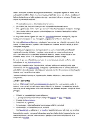 deberá abandonar el terreno de juego tras ser atendido y sólo podrá regresar al mismo con la
autorización del árbitro. Podrá hacerlo por cualquier parte del campo con el balón parado o por
la línea de banda con el balón en juego siempre y cuando no influya en el mismo. En este caso
hay las siguientes excepciones:
Un portero lesionado no deberá abandonar el campo.
Un jugador que choque contra un portero no deberá abandonar el campo.
Dos jugadores del mismo equipo que choquen entre ellos no deberán abandonar el campo.
Si un equipo está con el número mínimo de jugadores, un jugador lesionado no deberá
abandonar el campo.
Se asegurará que todo jugador que sufra una hemorragia abandone el campo de juego. El
mismo podrá reingresar en una interrupción, luego de una verificación del árbitro.
Le mostrará tarjeta amarilla o roja a todo jugador que cometa una infracción merecedora de la
misma. En caso de que un jugador cometa más de una infracción al mismo tiempo, el árbitro
castigará la más grave.
Permitirá que el juego continúe si el equipo contra el cual se ha cometido una infracción
mantiene la posesión del balón y consigue mayor ventaja con respecto al contrario, y
sancionará la infracción cometida inicialmente si la ventaja prevista no se cumple en ese
momento. A esta acción se le conoce popularmente como ley de la ventaja.
En caso de que una infracción suceda fuera de su campo visual, actuará conforme a las
indicaciones de sus árbitros asistentes.
Cuando un jugador suplente interviene en el juego sin autorización del árbitro, este será
amonestado con una tarjeta amarilla, si el jugador suplente interviene de forma que salva un
gol, el árbitro deberá expulsar a dicho jugador y deberá pitar tiro libre indirecto donde el jugador
suplente haya interferido con el balón.
Terminado el partido emitirá un informe con los detalles del partido a las autoridades
competentes.

Árbitros asistentes
Además del árbitro principal hay árbitros asistentes, que son los encargados de ayudar al
árbitro a tomar decisiones particulares por su ubicación en el campo. Los asistentes tienen la
misión de indicar las siguientes situaciones, decisión que podrá ser aceptada o no por el árbitro
principal:
El balón ha traspasado los límites del terreno
A qué equipo corresponde realizar un saque de esquina, de meta o de banda
Posición de fuera de juego.
Sustitución de jugadores.
Infracciones o incidentes fuera del campo visual del árbitro principal.
Infracciones o incidentes cercanos al asistente.
Si el guardameta se adelanta en un penalti, o la pelota no ingresó a la meta por completo.
Los asistentes pueden moverse a lo largo de una de las mitades de las líneas de banda, pero
pueden ingresar al campo si fuese necesario, por ejemplo para marcar la distancia de la
barrera en un tiro libre.

 