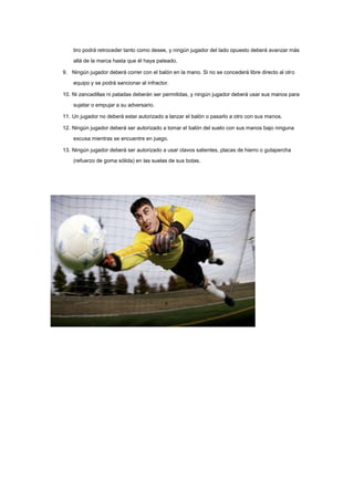 tiro podrá retroceder tanto como desee, y ningún jugador del lado opuesto deberá avanzar más
allá de la marca hasta que él haya pateado.
9. Ningún jugador deberá correr con el balón en la mano. Si no se concederá libre directo al otro
equipo y se podrá sancionar al infractor.
10. Ni zancadillas ni patadas deberán ser permitidas, y ningún jugador deberá usar sus manos para
sujetar o empujar a su adversario.
11. Un jugador no deberá estar autorizado a lanzar el balón o pasarlo a otro con sus manos.
12. Ningún jugador deberá ser autorizado a tomar el balón del suelo con sus manos bajo ninguna
excusa mientras se encuentre en juego.
13. Ningún jugador deberá ser autorizado a usar clavos salientes, placas de hierro o gutapercha
(refuerzo de goma sólida) en las suelas de sus botas.

 