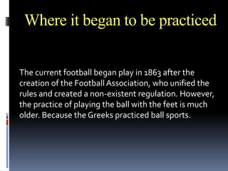 Where it began to be practiced
The current football began play in 1863 after the
creation of the Football Association, who unified the
rules and created a non-existent regulation. However,
the practice of playing the ball with the feet is much
older. Because the Greeks practiced ball sports.

 