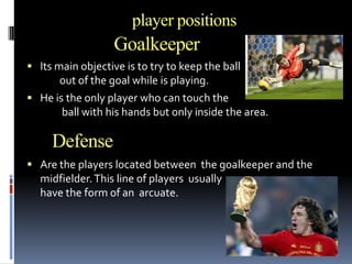 player positions

Goalkeeper
 Its main objective is to try to keep the ball

out of the goal while is playing.
 He is the only player who can touch the
ball with his hands but only inside the area.

Defense
 Are the players located between the goalkeeper and the

midfielder. This line of players usually
have the form of an arcuate.

 