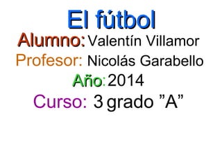 El fútbolEl fútbol
Alumno:Alumno:Valentín Villamor
Profesor: Nicolás Garabello
AñoAño:2014
Curso: 3 grado ”A”
 