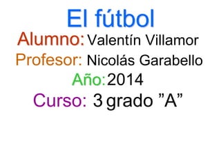 El fútbol
Alumno:Valentín Villamor
Profesor: Nicolás Garabello
Año:2014
Curso: 3 grado ”A”
 