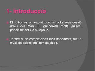 1- Introducció
 El futbol és un esport que té molta repercussió
arreu del món. El gaudeixen molts països,
principalment els europeus.
 També hi ha competicions molt importants, tant a
nivell de seleccions com de clubs.
 