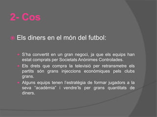 2- Cos
 Els diners en el món del futbol:
 S’ha convertit en un gran negoci, ja que els equips han
estat comprats per Societats Anònimes Controlades.
 Els drets que compra la televisió per retransmetre els
partits són grans injeccions econòmiques pels clubs
grans.
 Alguns equips tenen l’estratègia de formar jugadors a la
seva “acadèmia” i vendre’ls per grans quantitats de
diners.
 