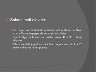  Salaris molt elevats:
 Es paga una barbaritat de diners tant a l’hora de fitxar,
com a l’hora de pagar els sous als futbolistes.
 Un fitxatge molt car pot costar entre 40 i 90 milions
d’euros.
 Els sous dels jugadors més ben pagats van de 7 a 20
milions d’euros la temporada.
 