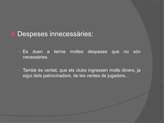  Despeses innecessàries:
 Es duen a terme moltes despeses que no són
necessàries.
 També és veritat, que els clubs ingressen molts diners, ja
sigui dels patrocinadors, de les ventes de jugadors...
 