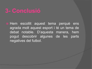 3- Conclusió
 Hem escollit aquest tema perquè ens
agrada molt aquest esport i té un tema de
debat notable. D’aquesta manera, hem
pogut descobrir algunes de les parts
negatives del futbol.
 