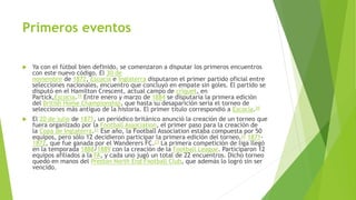 Primeros eventos 
 Ya con el fútbol bien definido, se comenzaron a disputar los primeros encuentros 
con este nuevo código. El 30 de 
noviembre de 1872, Escocia e Inglaterra disputaron el primer partido oficial entre 
selecciones nacionales, encuentro que concluyó en empate sin goles. El partido se 
disputó en el Hamilton Crescent, actual campo de críquet, en 
Partick,Escocia.19 Entre enero y marzo de 1884 se disputaría la primera edición 
del British Home Championship, que hasta su desaparición sería el torneo de 
selecciones más antiguo de la historia. El primer título correspondió a Escocia.20 
 El 20 de julio de 1871, un periódico británico anunció la creación de un torneo que 
fuera organizado por la Football Association, el primer paso para la creación de 
la Copa de Inglaterra.21 Ese año, la Football Association estaba compuesta por 50 
equipos, pero sólo 12 decidieron participar la primera edición del torneo,22 1871- 
1872, que fue ganada por el Wanderers FC.23 La primera competición de liga llegó 
en la temporada 1888/1889 con la creación de la Football League. Participaron 12 
equipos afiliados a la FA, y cada uno jugó un total de 22 encuentros. Dicho torneo 
quedó en manos del Preston North End Football Club, que además lo logró sin ser 
vencido. 
 