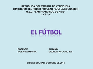 REPÚBLICA BOLIVARIANA DE VENEZUELA 
MINISTERIO DEL PODER POPULAR PARA LA EDUCACIÓN 
U.E.C. “SAN FRANCISCO DE ASIS” 
1° CS “A” 
DOCENTE: 
MORAIMA MEDINA 
ALUMNO: 
GEORGE, ASCANIO #35 
CIUDAD BOLÍVAR, OCTUBRE DE 2014.  