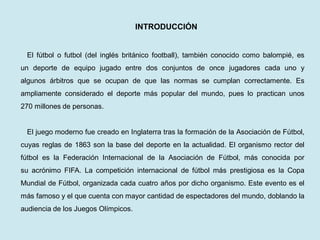 INTRODUCCIÓN 
El fútbol o futbol (del inglés británico football), también conocido como balompié, es un deporte de equipo jugado entre dos conjuntos de once jugadores cada uno y algunos árbitros que se ocupan de que las normas se cumplan correctamente. Es ampliamente considerado el deporte más popular del mundo, pues lo practican unos 270 millones de personas. 
El juego moderno fue creado en Inglaterra tras la formación de la Asociación de Fútbol, cuyas reglas de 1863 son la base del deporte en la actualidad. El organismo rector del fútbol es la Federación Internacional de la Asociación de Fútbol, más conocida por su acrónimo FIFA. La competición internacional de fútbol más prestigiosa es la Copa Mundial de Fútbol, organizada cada cuatro años por dicho organismo. Este evento es el más famoso y el que cuenta con mayor cantidad de espectadores del mundo, doblando la audiencia de los Juegos Olímpicos.  