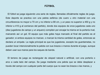 FÚTBOL 
El fútbol se juega siguiendo una serie de reglas, llamadas oficialmente reglas de juego. Este deporte se practica con una pelota esférica (de cuero u otro material con una circunferencia no mayor a 70 cm y no inferior a 68 cm, y un peso no superior a 450 g y no inferior a 410 g al comienzo del partido), donde dos equipos de once jugadores cada uno (diez jugadores de campo y un arquero) compiten por encajar la misma en la portería rival, marcando así un gol. El equipo que más goles haya marcado al final del partido es el ganador; si ambos equipos no marcan, o marcan la misma cantidad de goles, entonces se declara un empate. La regla principal es que los jugadores, excepto los guardametas, no pueden tocar intencionalmente la pelota con sus brazos o manos durante el juego, aunque deben usar sus manos para los saques de banda. 
El terreno de juego es rectangular de césped natural o artificial, con una portería o arco a cada lado del campo. Se juega mediante una pelota que se debe desplazar a través del campo con cualquier parte del cuerpo que no sean los brazos o las manos, y  