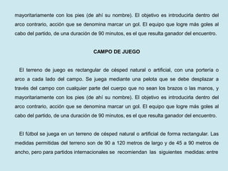 mayoritariamente con los pies (de ahí su nombre). El objetivo es introducirla dentro del arco contrario, acción que se denomina marcar un gol. El equipo que logre más goles al cabo del partido, de una duración de 90 minutos, es el que resulta ganador del encuentro. 
CAMPO DE JUEGO 
El terreno de juego es rectangular de césped natural o artificial, con una portería o arco a cada lado del campo. Se juega mediante una pelota que se debe desplazar a través del campo con cualquier parte del cuerpo que no sean los brazos o las manos, y mayoritariamente con los pies (de ahí su nombre). El objetivo es introducirla dentro del arco contrario, acción que se denomina marcar un gol. El equipo que logre más goles al cabo del partido, de una duración de 90 minutos, es el que resulta ganador del encuentro. 
El fútbol se juega en un terreno de césped natural o artificial de forma rectangular. Las medidas permitidas del terreno son de 90 a 120 metros de largo y de 45 a 90 metros de ancho, pero para partidos internacionales se recomiendan las siguientes medidas: entre  