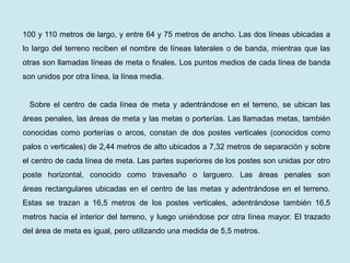 100 y 110 metros de largo, y entre 64 y 75 metros de ancho. Las dos líneas ubicadas a lo largo del terreno reciben el nombre de líneas laterales o de banda, mientras que las otras son llamadas líneas de meta o finales. Los puntos medios de cada línea de banda son unidos por otra línea, la línea media. 
Sobre el centro de cada línea de meta y adentrándose en el terreno, se ubican las áreas penales, las áreas de meta y las metas o porterías. Las llamadas metas, también conocidas como porterías o arcos, constan de dos postes verticales (conocidos como palos o verticales) de 2,44 metros de alto ubicados a 7,32 metros de separación y sobre el centro de cada línea de meta. Las partes superiores de los postes son unidas por otro poste horizontal, conocido como travesaño o larguero. Las áreas penales son áreas rectangulares ubicadas en el centro de las metas y adentrándose en el terreno. Estas se trazan a 16,5 metros de los postes verticales, adentrándose también 16,5 metros hacia el interior del terreno, y luego uniéndose por otra línea mayor. El trazado del área de meta es igual, pero utilizando una medida de 5,5 metros.  