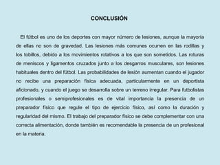 CONCLUSIÓN 
El fútbol es uno de los deportes con mayor número de lesiones, aunque la mayoría de ellas no son de gravedad. Las lesiones más comunes ocurren en las rodillas y los tobillos, debido a los movimientos rotativos a los que son sometidos. Las roturas de meniscos y ligamentos cruzados junto a los desgarros musculares, son lesiones habituales dentro del fútbol. Las probabilidades de lesión aumentan cuando el jugador no recibe una preparación física adecuada, particularmente en un deportista aficionado, y cuando el juego se desarrolla sobre un terreno irregular. Para futbolistas profesionales o semiprofesionales es de vital importancia la presencia de un preparador físico que regule el tipo de ejercicio físico, así como la duración y regularidad del mismo. El trabajo del preparador físico se debe complementar con una correcta alimentación, donde también es recomendable la presencia de un profesional en la materia.  