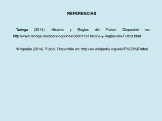 REFERENCIAS 
Taringa (2014). Historia y Reglas del Fútbol. Disponible en: http://www.taringa.net/posts/deportes/3680113/Historia-y-Reglas-del-Futbol.html 
Wikipedia (2014). Fútbol. Disponible en: http://es.wikipedia.org/wiki/F%C3%BAtbol 