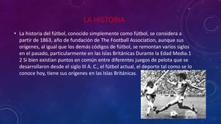 LA HISTORIA 
• La historia del fútbol, conocido simplemente como fútbol, se considera a 
partir de 1863, año de fundación de The Football Association, aunque sus 
orígenes, al igual que los demás códigos de fútbol, se remontan varios siglos 
en el pasado, particularmente en las Islas Británicas Durante la Edad Media.1 
2 Si bien existían puntos en común entre diferentes juegos de pelota que se 
desarrollaron desde el siglo III A. C., el fútbol actual, el deporte tal como se lo 
conoce hoy, tiene sus orígenes en las Islas Británicas. 
 