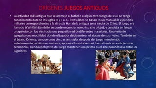 ORÍGENES JUEGOS ANTIGUOS 
• La actividad más antigua que se asemeje al fútbol o a algún otro código del cual se tenga 
conocimiento data de los siglos III y II a. C. Estos datos se basan en un manual de ejercicios 
militares correspondientes a la dinastía Han de la antigua zona media de China. El juego era 
llamado ts'uh Kúh (también se puede encontrar como tsu chu o luju), y consistía en lanzar 
una pelota con los pies hacia una pequeña red de diferentes materiales. Una variante 
agregaba una modalidad donde el jugador debía sortear el ataque de sus rivales. También en 
el Lejano Oriente, aunque unos cinco o seis siglos después del juego mencionado 
anteriormente, existía una variante japonesa llamada kemari, la cual tenía un carácter más 
ceremonial, siendo el objetivo del juego mantener una pelota en el aire pasándosela entre los 
jugadores. 
