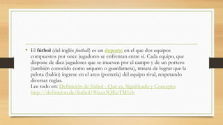 • El fútbol (del inglés football) es un deporte en el que dos equipos
compuestos por once jugadores se enfrentan entre sí. Cada equipo, que
dispone de diez jugadores que se mueven por el campo y de un portero
(también conocido como arquero o guardameta), tratará de lograr que la
pelota (balón) ingrese en el arco (portería) del equipo rival, respetando
diversas reglas.
Lee todo en: Definición de fútbol - Qué es, Significado y Concepto
http://definicion.de/futbol/#ixzz3QKzTM1ch
 