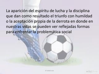 El futbol vive
La aparición del espíritu de lucha y la disciplina
que dan como resultado el triunfo con humildad
o la aceptación propia de la derrota en donde en
nuestras vidas se pueden ver reflejadas formas
para enfrentar la problemática social
 