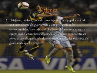 Defensa
• El defensa, también conocido como defensor, es el jugador ubicado
una línea delante del guardameta y una por detrás de los
centrocampistas, cuyo principal objetivo es detener los ataques del
equipo rival. Generalmente esta línea de jugadores se encuentra en
forma arqueada, quedando algunos defensas ubicados más cerca del
guardameta que los demás.
 