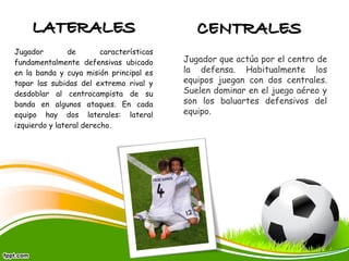 Jugador de características
fundamentalmente defensivas ubicado
en la banda y cuya misión principal es
tapar las subidas del extremo rival y
desdoblar al centrocampista de su
banda en algunos ataques. En cada
equipo hay dos laterales: lateral
izquierdo y lateral derecho.
Jugador que actúa por el centro de
la defensa. Habitualmente los
equipos juegan con dos centrales.
Suelen dominar en el juego aéreo y
son los baluartes defensivos del
equipo.
 
