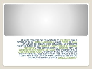 El juego moderno fue reinventado en Inglaterra tras la
formación de la Football Association, cuyas reglas de 1863
son la base del deporte en la actualidad. El organismo
rector del fútbol es la Fédération Internationale de Football
Association, más conocida por su acrónimo FIFA. La
competición internacional de fútbol más prestigiosa es la
Copa Mundial de Fútbol, organizada cada cuatro años por
dicho organismo. Este evento es el más famoso y el que
cuenta con mayor cantidad de espectadores del mundo,
doblando la audiencia de los Juegos Olímpicos.4
 