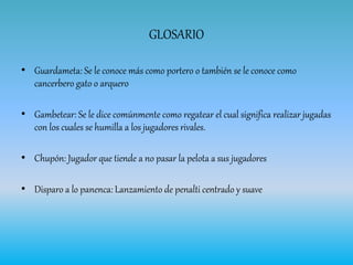 GLOSARIO
• Guardameta: Se le conoce más como portero o también se le conoce como
cancerbero gato o arquero
• Gambetear: Se le dice comúnmente como regatear el cual significa realizar jugadas
con los cuales se humilla a los jugadores rivales.
• Chupón: Jugador que tiende a no pasar la pelota a sus jugadores
• Disparo a lo panenca: Lanzamiento de penalti centrado y suave
 