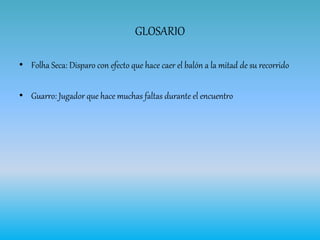 GLOSARIO
• Folha Seca: Disparo con efecto que hace caer el balón a la mitad de su recorrido
• Guarro: Jugador que hace muchas faltas durante el encuentro
 