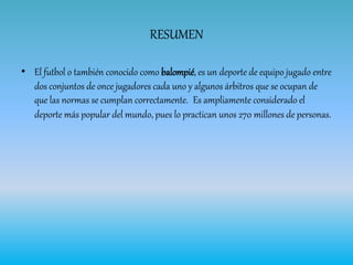 RESUMEN
• El futbol o también conocido como balompié, es un deporte de equipo jugado entre
dos conjuntos de once jugadores cada uno y algunos árbitros que se ocupan de
que las normas se cumplan correctamente. Es ampliamente considerado el
deporte más popular del mundo, pues lo practican unos 270 millones de personas.
 