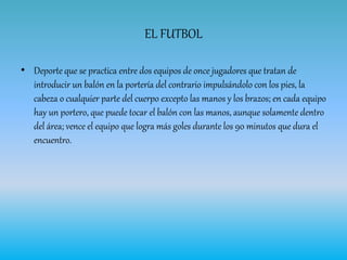 EL FUTBOL
• Deporte que se practica entre dos equipos de once jugadores que tratan de
introducir un balón en la portería del contrario impulsándolo con los pies, la
cabeza o cualquier parte del cuerpo excepto las manos y los brazos; en cada equipo
hay un portero, que puede tocar el balón con las manos, aunque solamente dentro
del área; vence el equipo que logra más goles durante los 90 minutos que dura el
encuentro.
 