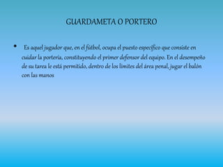GUARDAMETA O PORTERO
• Es aquel jugador que, en el fútbol, ocupa el puesto específico que consiste en
cuidar la portería, constituyendo el primer defensor del equipo. En el desempeño
de su tarea le está permitido, dentro de los límites del área penal, jugar el balón
con las manos
 