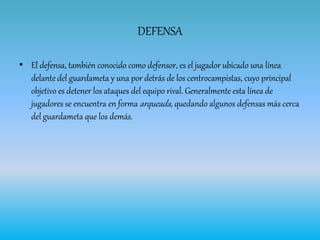 DEFENSA
• El defensa, también conocido como defensor, es el jugador ubicado una línea
delante del guardameta y una por detrás de los centrocampistas, cuyo principal
objetivo es detener los ataques del equipo rival. Generalmente esta línea de
jugadores se encuentra en forma arqueada, quedando algunos defensas más cerca
del guardameta que los demás.
 