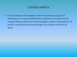CENTROCAMPISTA
• El centrocampista, mediocampista o volante es la persona que juega en el
mediocampo en un campo de fútbol. Entre sus funciones se encuentran las de
recuperar balones, propiciar la creación de jugadas y explotar el juego ofensivo. De
acuerdo a estas funciones podemos distinguir a los volantes carrileros de los
demás.
 