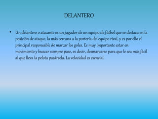DELANTERO
• Un delantero o atacante es un jugador de un equipo de fútbol que se destaca en la
posición de ataque, la más cercana a la portería del equipo rival, y es por ello el
principal responsable de marcar los goles. Es muy importante estar en
movimiento y buscar siempre pase, es decir, desmarcarse para que le sea más fácil
al que lleva la pelota pasársela. La velocidad es esencial.
 
