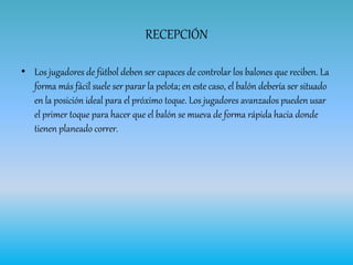RECEPCIÓN
• Los jugadores de fútbol deben ser capaces de controlar los balones que reciben. La
forma más fácil suele ser parar la pelota; en este caso, el balón debería ser situado
en la posición ideal para el próximo toque. Los jugadores avanzados pueden usar
el primer toque para hacer que el balón se mueva de forma rápida hacia donde
tienen planeado correr.
 