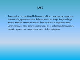 PASE
• Para mantener la posesión del balón es esencial tener capacidad para pasarlo en
corto entre los jugadores cercanos de forma precisa y a tiempo. Los pases largos
precisos permiten una mayor variedad de situaciones y un juego más directo.
Generalmente, los pases que crean ocasiones de gol se les llama asistencia, aunque
cualquier jugador en el campo podría hacer este tipo de jugadas.
 