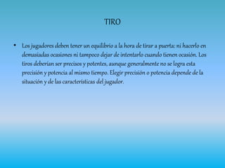 TIRO
• Los jugadores deben tener un equilibrio a la hora de tirar a puerta: ni hacerlo en
demasiadas ocasiones ni tampoco dejar de intentarlo cuando tienen ocasión. Los
tiros deberían ser precisos y potentes, aunque generalmente no se logra esta
precisión y potencia al mismo tiempo. Elegir precisión o potencia depende de la
situación y de las características del jugador.
 