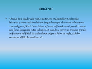 ORIGENES
• A finales de la Edad Media y siglos posteriores se desarrollaron en las islas
británicas y zonas aledañas distintos juegos de equipo, a los cuales se los conocía
como códigos de fútbol. Estos códigos se fueron unificando con el paso del tiempo,
pero fue en la segunda mitad del siglo XVII cuando se dieron las primeras grandes
unificaciones del fútbol, las cuales dieron origen al fútbol de rugby, al fútbol
americano, al fútbol australiano, etc.,.
 